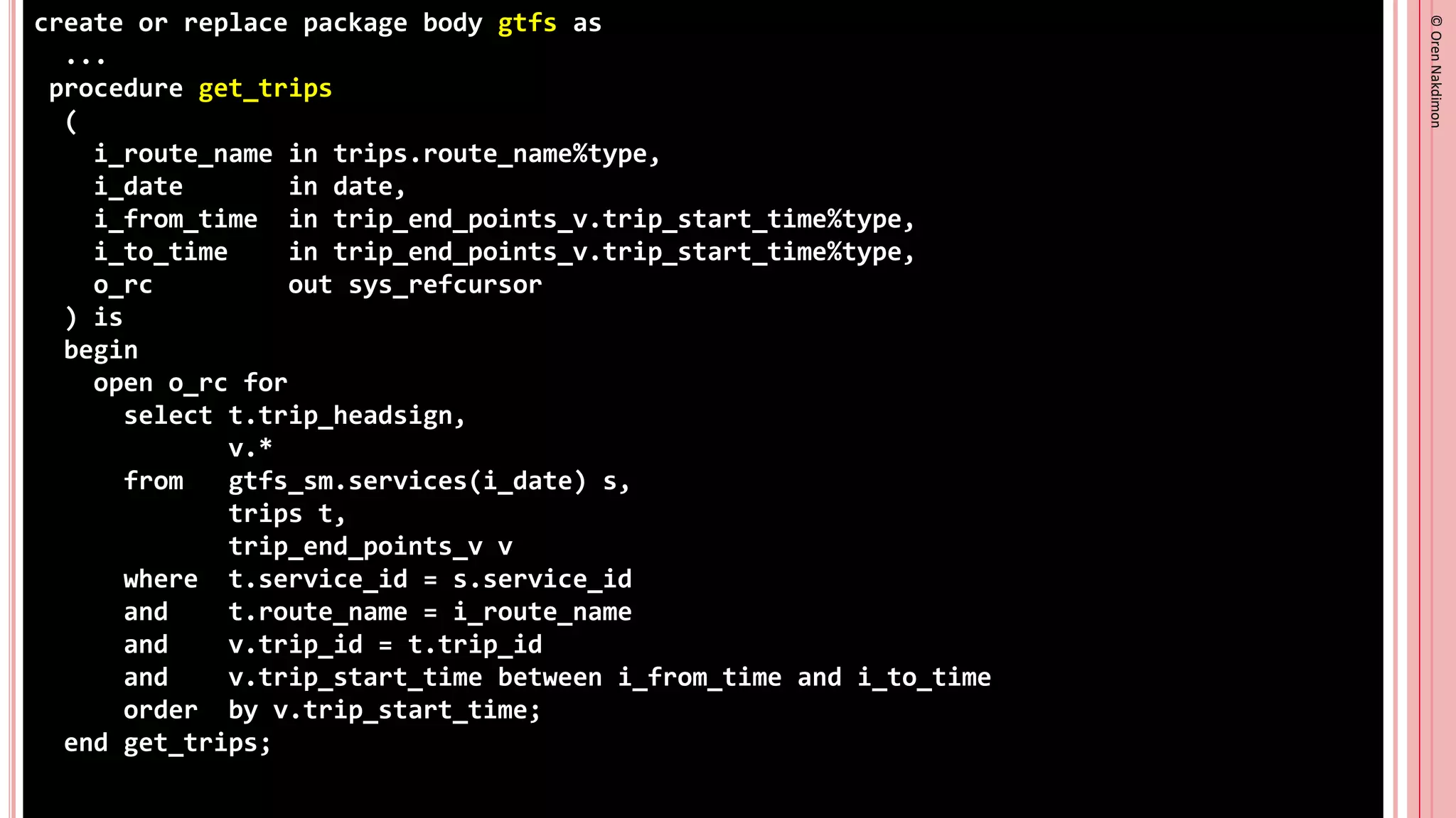©
Oren
Nakdimon
©
Oren
Nakdimon
create or replace package body gtfs as
...
procedure get_trips
(
i_route_name in trips.route_name%type,
i_date in date,
i_from_time in trip_end_points_v.trip_start_time%type,
i_to_time in trip_end_points_v.trip_start_time%type,
o_rc out sys_refcursor
) is
begin
open o_rc for
select t.trip_headsign,
v.*
from gtfs_sm.services(i_date) s,
trips t,
trip_end_points_v v
where t.service_id = s.service_id
and t.route_name = i_route_name
and v.trip_id = t.trip_id
and v.trip_start_time between i_from_time and i_to_time
order by v.trip_start_time;
end get_trips;
 