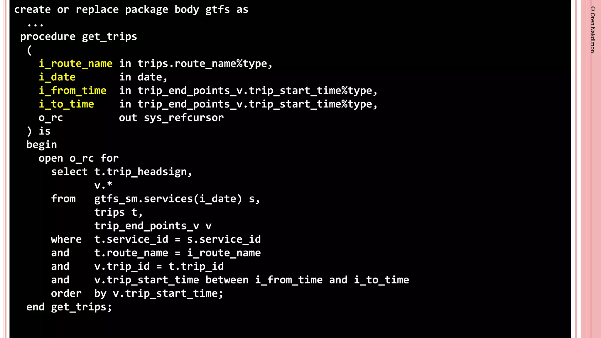 ©
Oren
Nakdimon
©
Oren
Nakdimon
create or replace package body gtfs as
...
procedure get_trips
(
i_route_name in trips.route_name%type,
i_date in date,
i_from_time in trip_end_points_v.trip_start_time%type,
i_to_time in trip_end_points_v.trip_start_time%type,
o_rc out sys_refcursor
) is
begin
open o_rc for
select t.trip_headsign,
v.*
from gtfs_sm.services(i_date) s,
trips t,
trip_end_points_v v
where t.service_id = s.service_id
and t.route_name = i_route_name
and v.trip_id = t.trip_id
and v.trip_start_time between i_from_time and i_to_time
order by v.trip_start_time;
end get_trips;
 