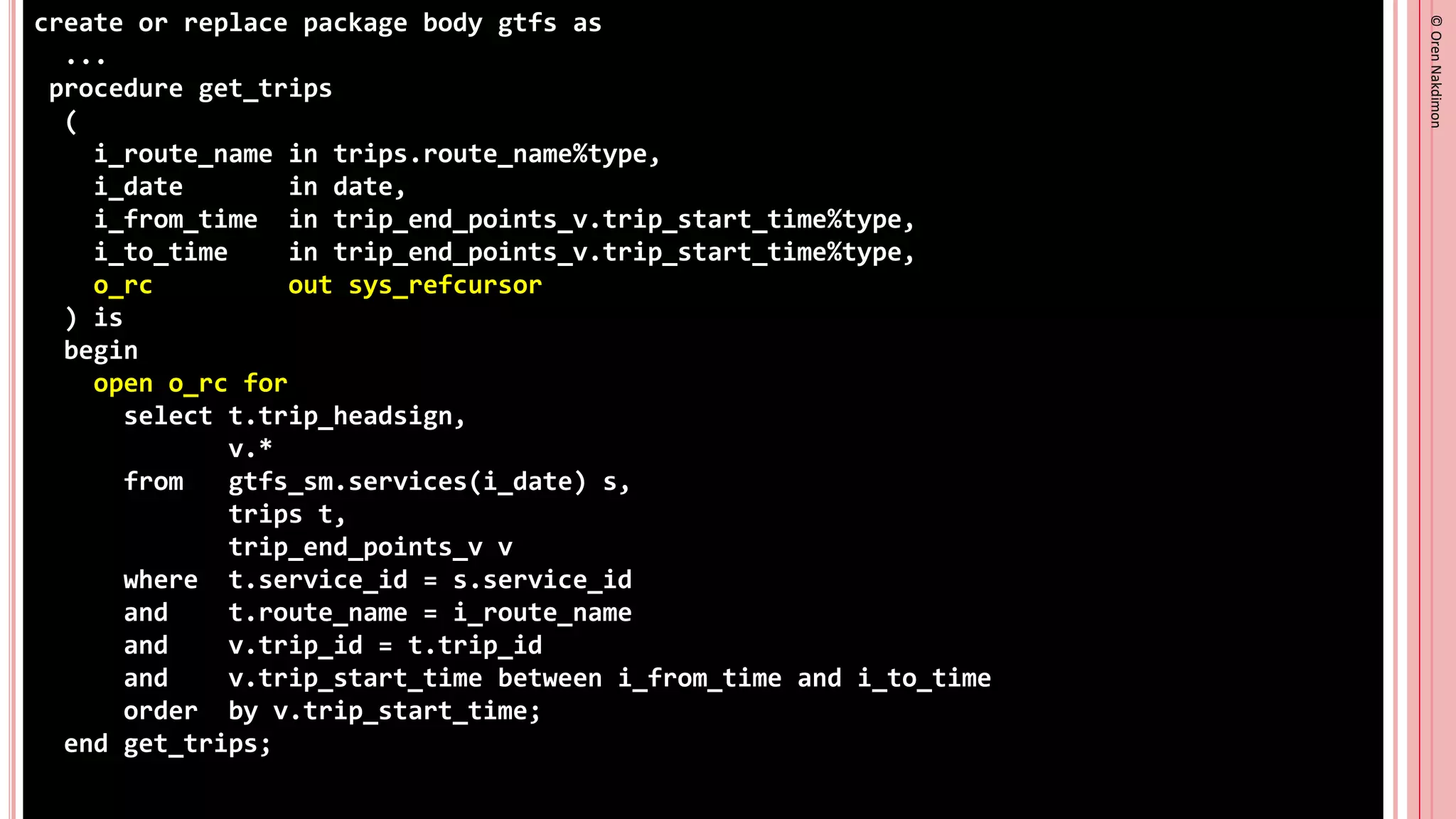 ©
Oren
Nakdimon
©
Oren
Nakdimon
create or replace package body gtfs as
...
procedure get_trips
(
i_route_name in trips.route_name%type,
i_date in date,
i_from_time in trip_end_points_v.trip_start_time%type,
i_to_time in trip_end_points_v.trip_start_time%type,
o_rc out sys_refcursor
) is
begin
open o_rc for
select t.trip_headsign,
v.*
from gtfs_sm.services(i_date) s,
trips t,
trip_end_points_v v
where t.service_id = s.service_id
and t.route_name = i_route_name
and v.trip_id = t.trip_id
and v.trip_start_time between i_from_time and i_to_time
order by v.trip_start_time;
end get_trips;
 