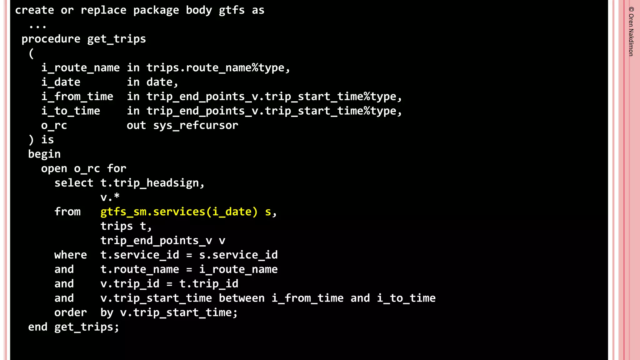 ©
Oren
Nakdimon
©
Oren
Nakdimon
create or replace package body gtfs as
...
procedure get_trips
(
i_route_name in trips.route_name%type,
i_date in date,
i_from_time in trip_end_points_v.trip_start_time%type,
i_to_time in trip_end_points_v.trip_start_time%type,
o_rc out sys_refcursor
) is
begin
open o_rc for
select t.trip_headsign,
v.*
from gtfs_sm.services(i_date) s,
trips t,
trip_end_points_v v
where t.service_id = s.service_id
and t.route_name = i_route_name
and v.trip_id = t.trip_id
and v.trip_start_time between i_from_time and i_to_time
order by v.trip_start_time;
end get_trips;
 