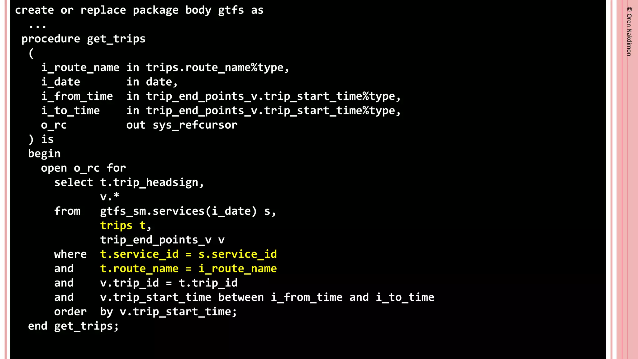©
Oren
Nakdimon
©
Oren
Nakdimon
create or replace package body gtfs as
...
procedure get_trips
(
i_route_name in trips.route_name%type,
i_date in date,
i_from_time in trip_end_points_v.trip_start_time%type,
i_to_time in trip_end_points_v.trip_start_time%type,
o_rc out sys_refcursor
) is
begin
open o_rc for
select t.trip_headsign,
v.*
from gtfs_sm.services(i_date) s,
trips t,
trip_end_points_v v
where t.service_id = s.service_id
and t.route_name = i_route_name
and v.trip_id = t.trip_id
and v.trip_start_time between i_from_time and i_to_time
order by v.trip_start_time;
end get_trips;
 