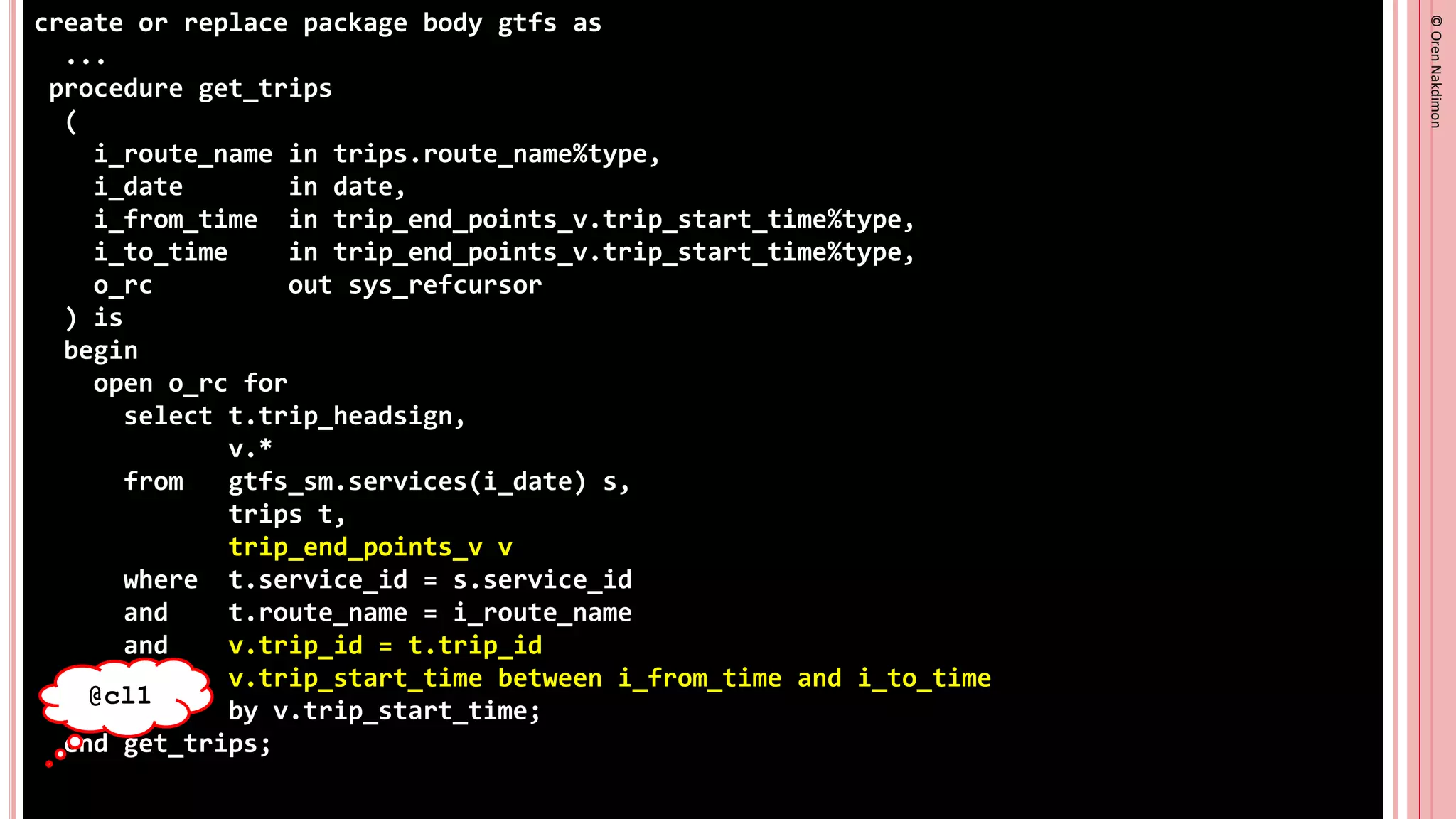 ©
Oren
Nakdimon
©
Oren
Nakdimon
create or replace package body gtfs as
...
procedure get_trips
(
i_route_name in trips.route_name%type,
i_date in date,
i_from_time in trip_end_points_v.trip_start_time%type,
i_to_time in trip_end_points_v.trip_start_time%type,
o_rc out sys_refcursor
) is
begin
open o_rc for
select t.trip_headsign,
v.*
from gtfs_sm.services(i_date) s,
trips t,
trip_end_points_v v
where t.service_id = s.service_id
and t.route_name = i_route_name
and v.trip_id = t.trip_id
and v.trip_start_time between i_from_time and i_to_time
order by v.trip_start_time;
end get_trips;
@cl1
 