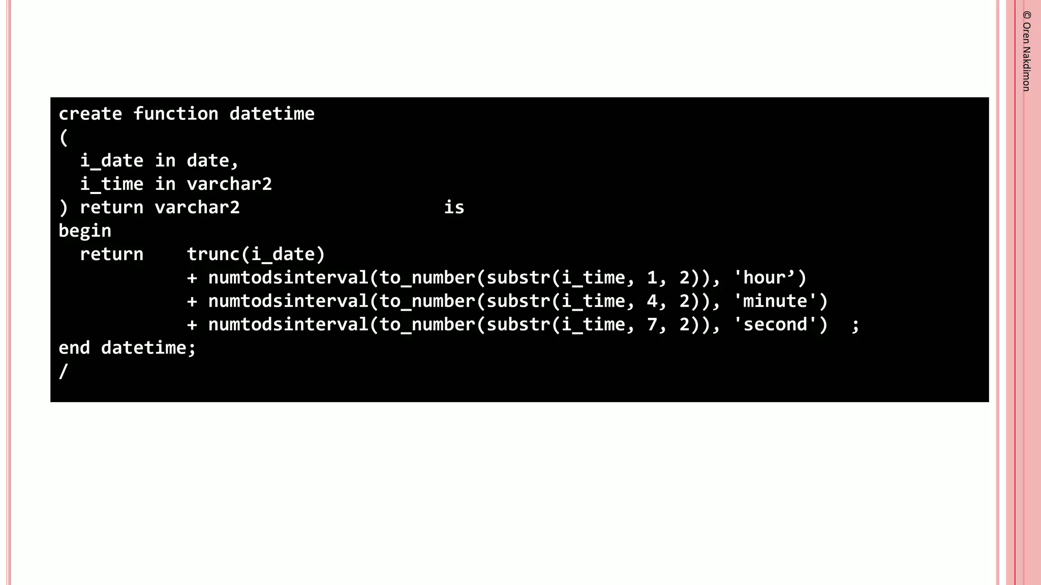©
Oren
Nakdimon
©
Oren
Nakdimon
create function datetime
(
i_date in date,
i_time in varchar2
) return varchar2 sql_macro(scalar) is
begin
return q'<trunc(i_date)
+ numtodsinterval(to_number(substr(i_time, 1, 2)), 'hour’)
+ numtodsinterval(to_number(substr(i_time, 4, 2)), 'minute')
+ numtodsinterval(to_number(substr(i_time, 7, 2)), 'second')>';
end datetime;
/
 