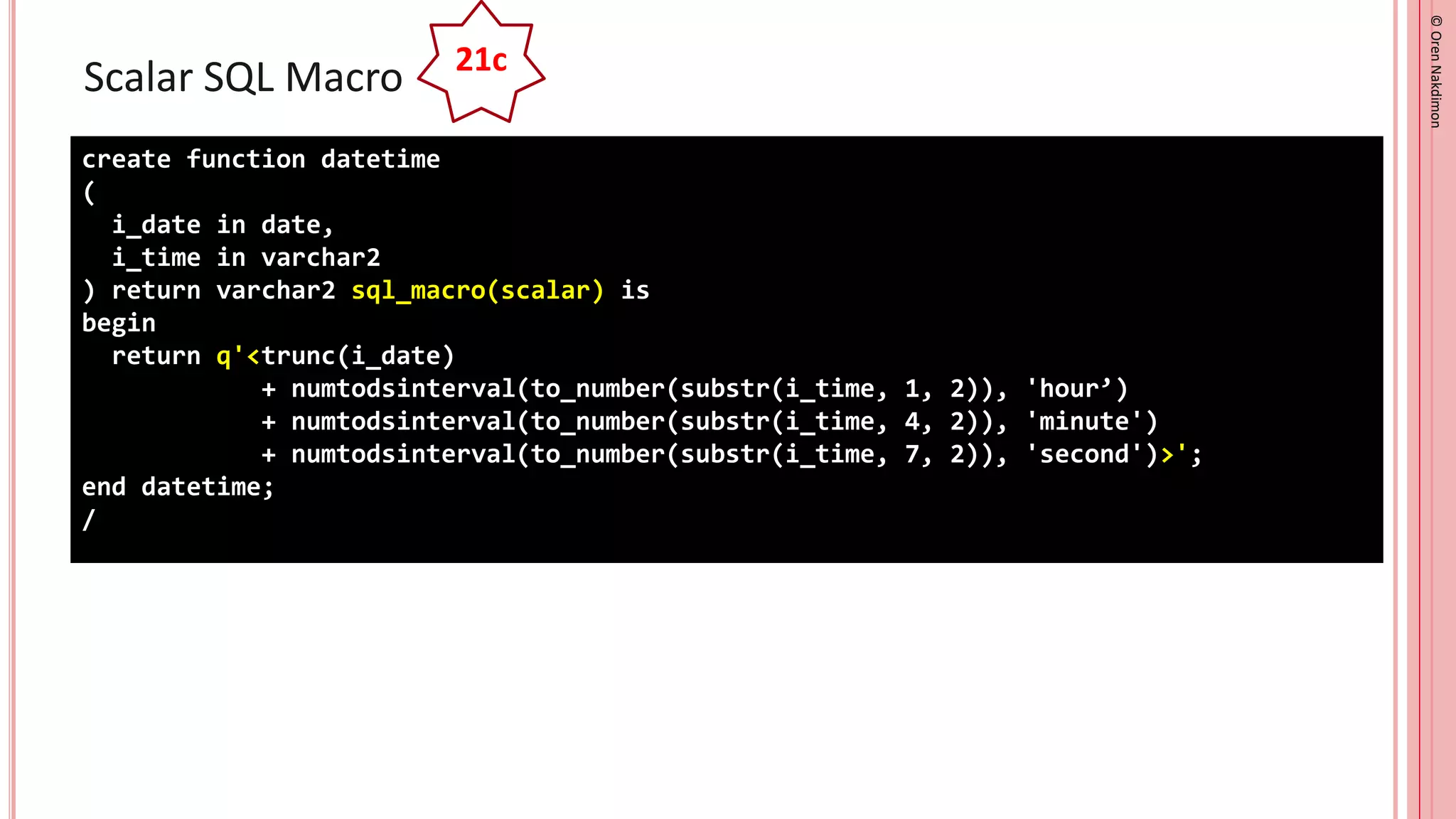 ©
Oren
Nakdimon
©
Oren
Nakdimon
Scalar SQL Macro
create function datetime
(
i_date in date,
i_time in varchar2
) return varchar2 sql_macro(scalar) is
begin
return q'<trunc(i_date)
+ numtodsinterval(to_number(substr(i_time, 1, 2)), 'hour’)
+ numtodsinterval(to_number(substr(i_time, 4, 2)), 'minute')
+ numtodsinterval(to_number(substr(i_time, 7, 2)), 'second')>';
end datetime;
/
21c
 