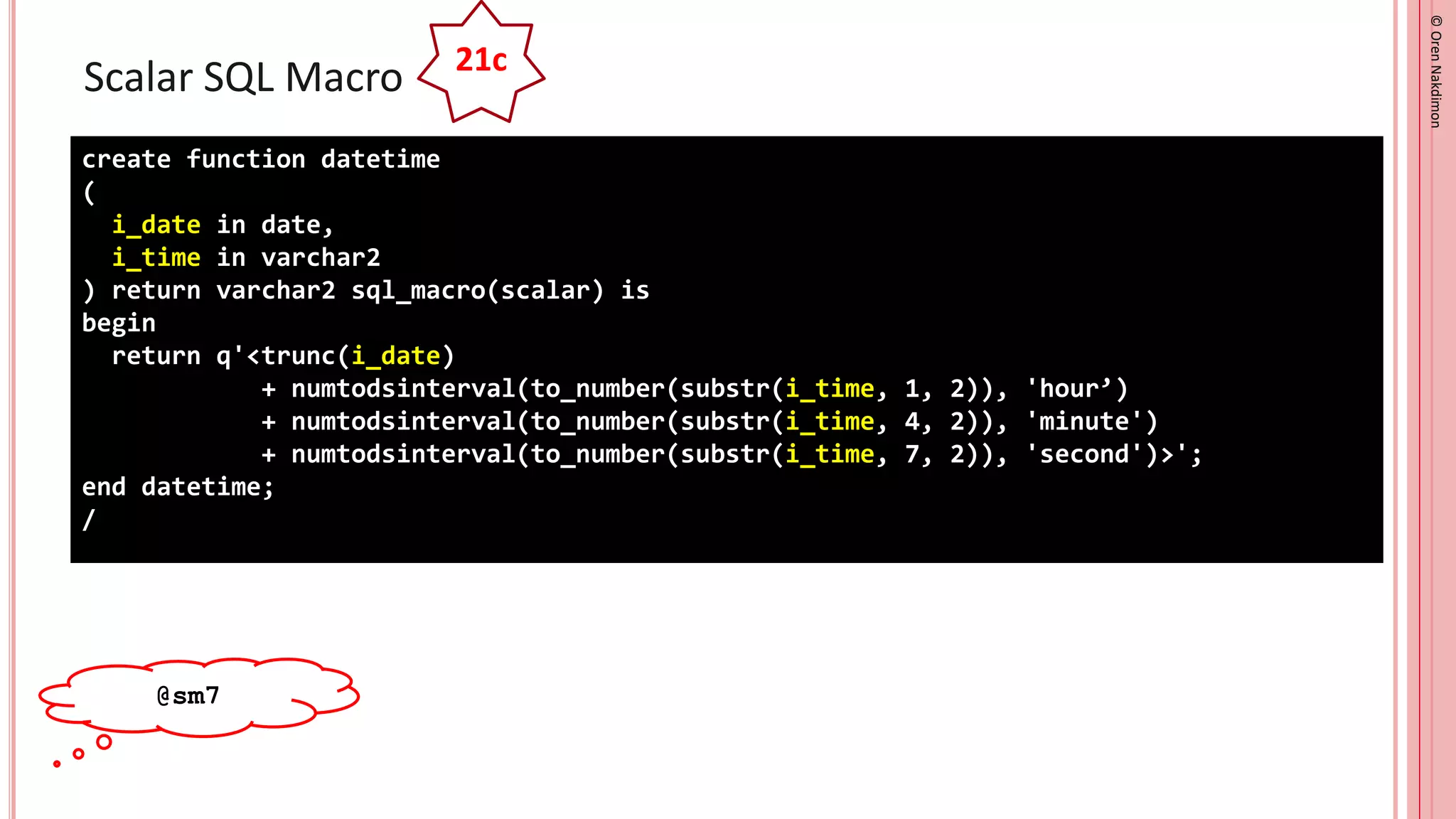 ©
Oren
Nakdimon
©
Oren
Nakdimon
Scalar SQL Macro
create function datetime
(
i_date in date,
i_time in varchar2
) return varchar2 sql_macro(scalar) is
begin
return q'<trunc(i_date)
+ numtodsinterval(to_number(substr(i_time, 1, 2)), 'hour’)
+ numtodsinterval(to_number(substr(i_time, 4, 2)), 'minute')
+ numtodsinterval(to_number(substr(i_time, 7, 2)), 'second')>';
end datetime;
/
21c
@sm7
 