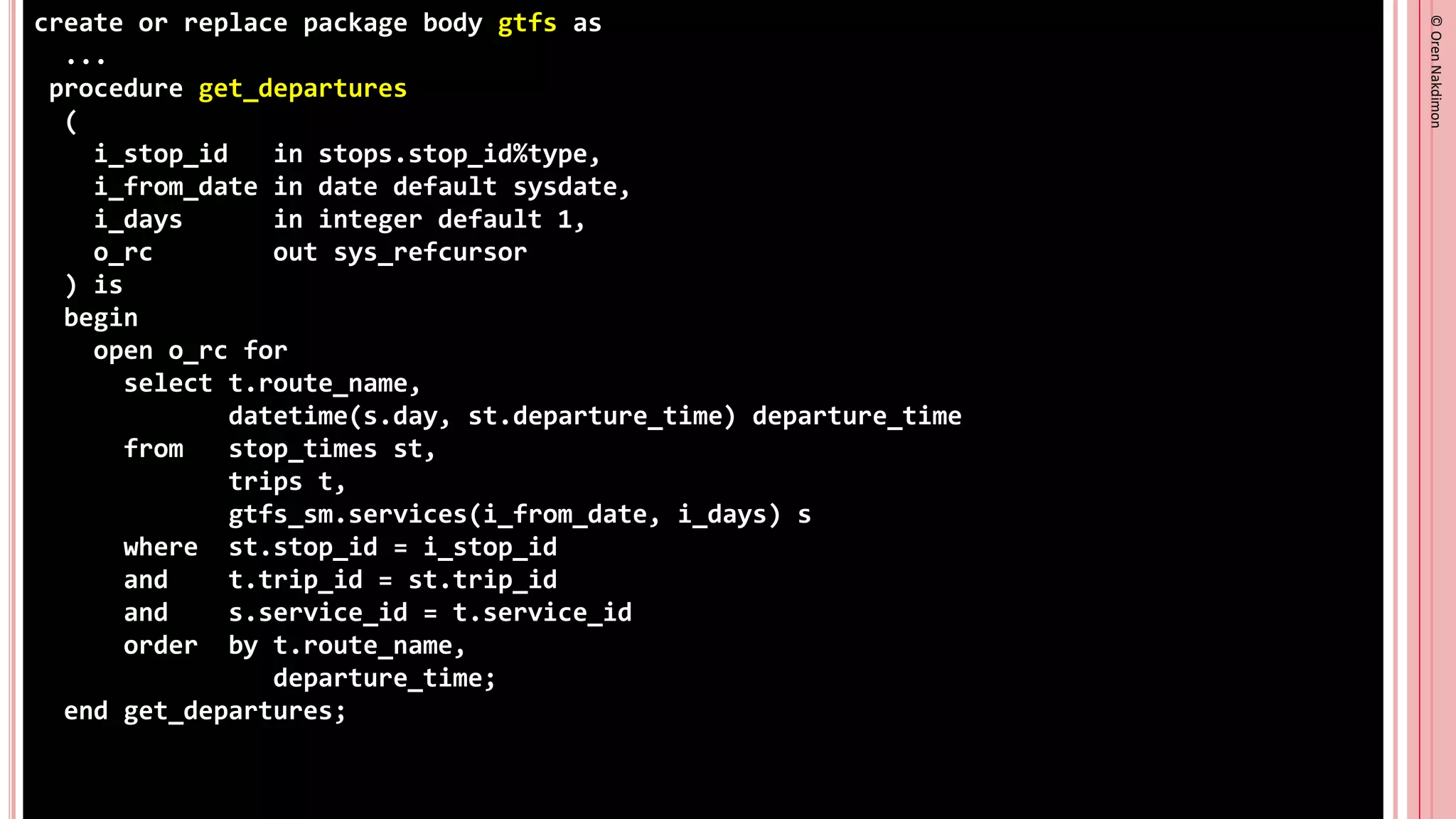 ©
Oren
Nakdimon
©
Oren
Nakdimon
create or replace package body gtfs as
...
procedure get_departures
(
i_stop_id in stops.stop_id%type,
i_from_date in date default sysdate,
i_days in integer default 1,
o_rc out sys_refcursor
) is
begin
open o_rc for
select t.route_name,
datetime(s.day, st.departure_time) departure_time
from stop_times st,
trips t,
gtfs_sm.services(i_from_date, i_days) s
where st.stop_id = i_stop_id
and t.trip_id = st.trip_id
and s.service_id = t.service_id
order by t.route_name,
departure_time;
end get_departures;
 