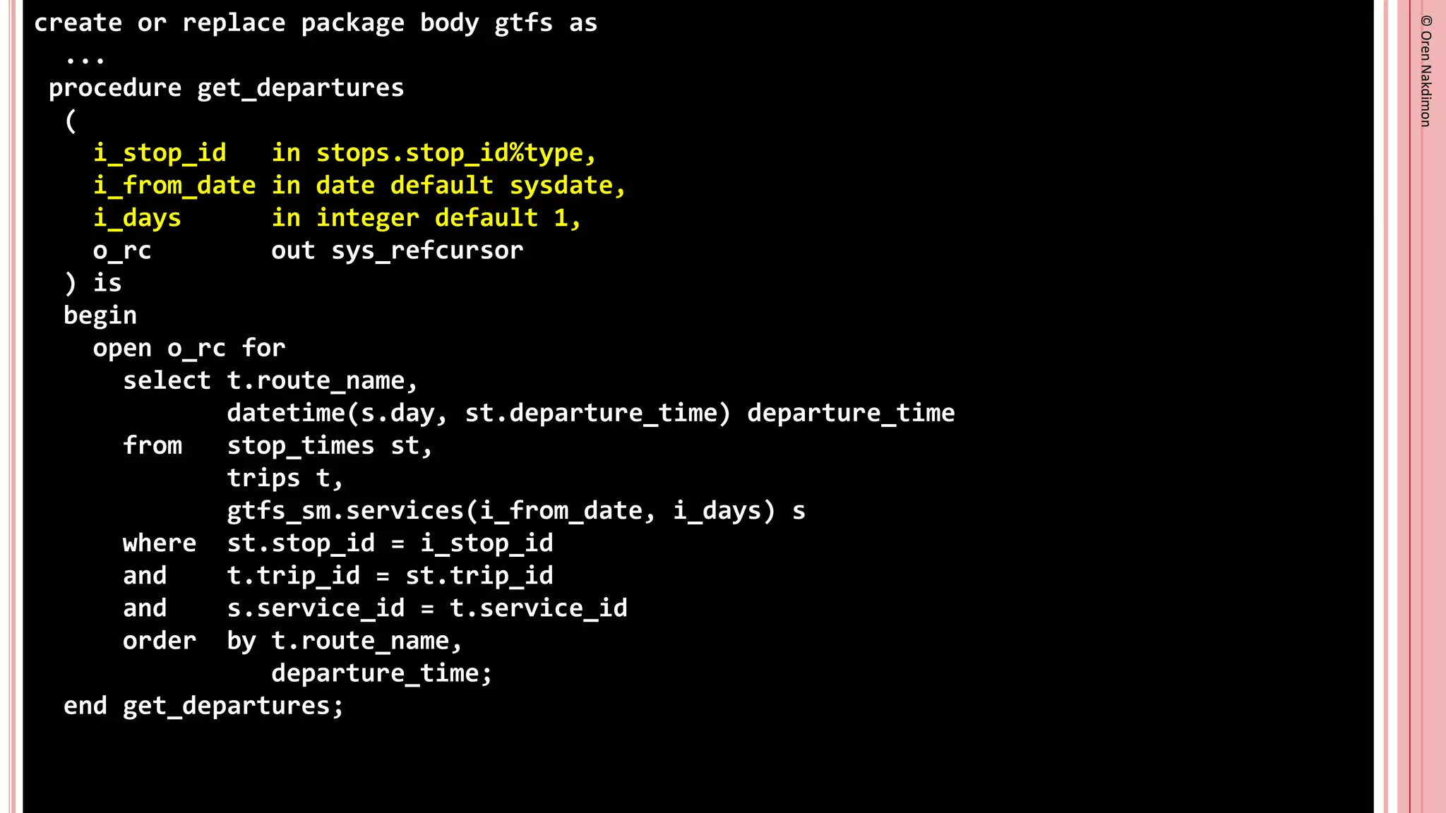 ©
Oren
Nakdimon
©
Oren
Nakdimon
create or replace package body gtfs as
...
procedure get_departures
(
i_stop_id in stops.stop_id%type,
i_from_date in date default sysdate,
i_days in integer default 1,
o_rc out sys_refcursor
) is
begin
open o_rc for
select t.route_name,
datetime(s.day, st.departure_time) departure_time
from stop_times st,
trips t,
gtfs_sm.services(i_from_date, i_days) s
where st.stop_id = i_stop_id
and t.trip_id = st.trip_id
and s.service_id = t.service_id
order by t.route_name,
departure_time;
end get_departures;
 