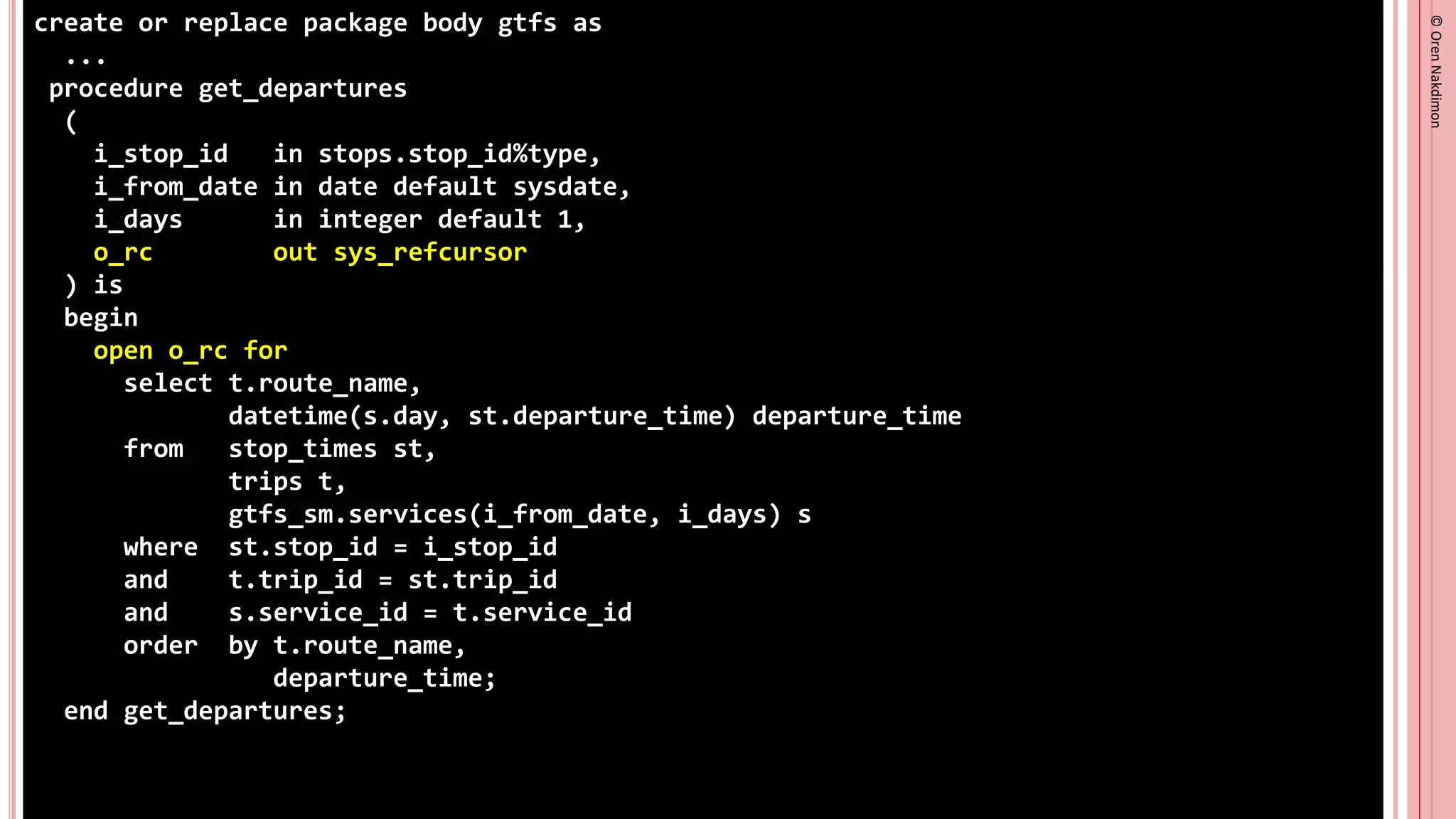 ©
Oren
Nakdimon
©
Oren
Nakdimon
create or replace package body gtfs as
...
procedure get_departures
(
i_stop_id in stops.stop_id%type,
i_from_date in date default sysdate,
i_days in integer default 1,
o_rc out sys_refcursor
) is
begin
open o_rc for
select t.route_name,
datetime(s.day, st.departure_time) departure_time
from stop_times st,
trips t,
gtfs_sm.services(i_from_date, i_days) s
where st.stop_id = i_stop_id
and t.trip_id = st.trip_id
and s.service_id = t.service_id
order by t.route_name,
departure_time;
end get_departures;
 