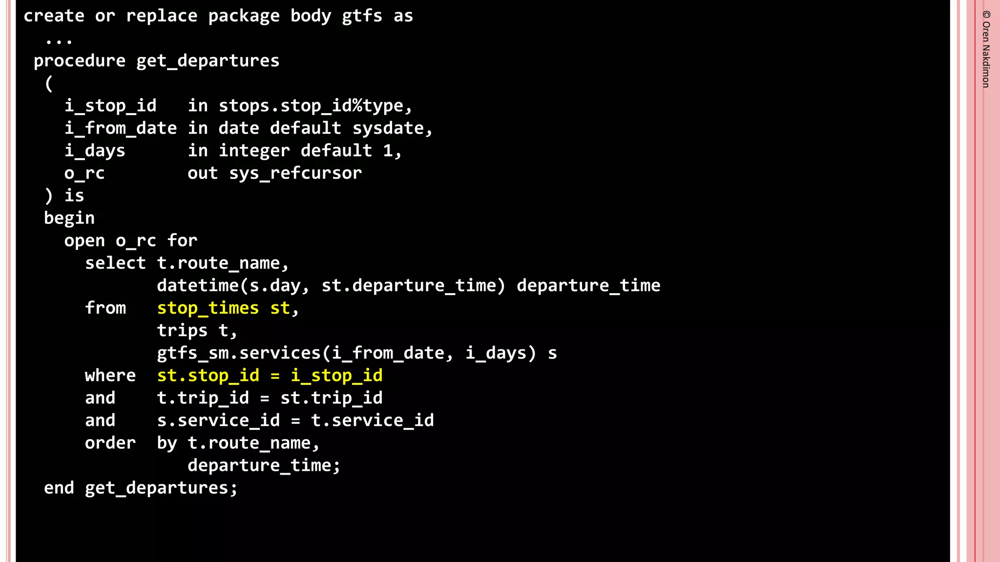 ©
Oren
Nakdimon
©
Oren
Nakdimon
create or replace package body gtfs as
...
procedure get_departures
(
i_stop_id in stops.stop_id%type,
i_from_date in date default sysdate,
i_days in integer default 1,
o_rc out sys_refcursor
) is
begin
open o_rc for
select t.route_name,
datetime(s.day, st.departure_time) departure_time
from stop_times st,
trips t,
gtfs_sm.services(i_from_date, i_days) s
where st.stop_id = i_stop_id
and t.trip_id = st.trip_id
and s.service_id = t.service_id
order by t.route_name,
departure_time;
end get_departures;
 