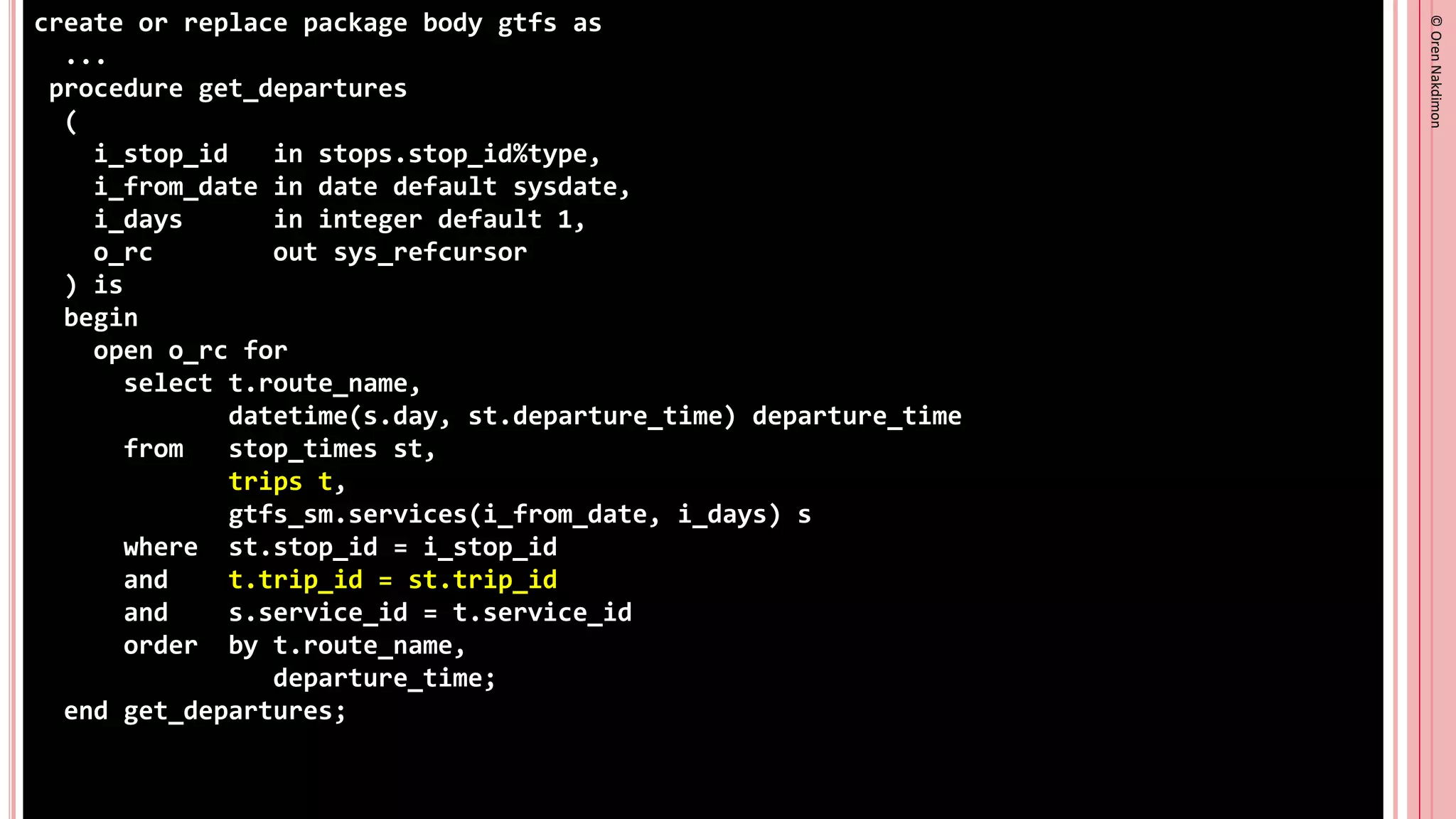 ©
Oren
Nakdimon
©
Oren
Nakdimon
create or replace package body gtfs as
...
procedure get_departures
(
i_stop_id in stops.stop_id%type,
i_from_date in date default sysdate,
i_days in integer default 1,
o_rc out sys_refcursor
) is
begin
open o_rc for
select t.route_name,
datetime(s.day, st.departure_time) departure_time
from stop_times st,
trips t,
gtfs_sm.services(i_from_date, i_days) s
where st.stop_id = i_stop_id
and t.trip_id = st.trip_id
and s.service_id = t.service_id
order by t.route_name,
departure_time;
end get_departures;
 