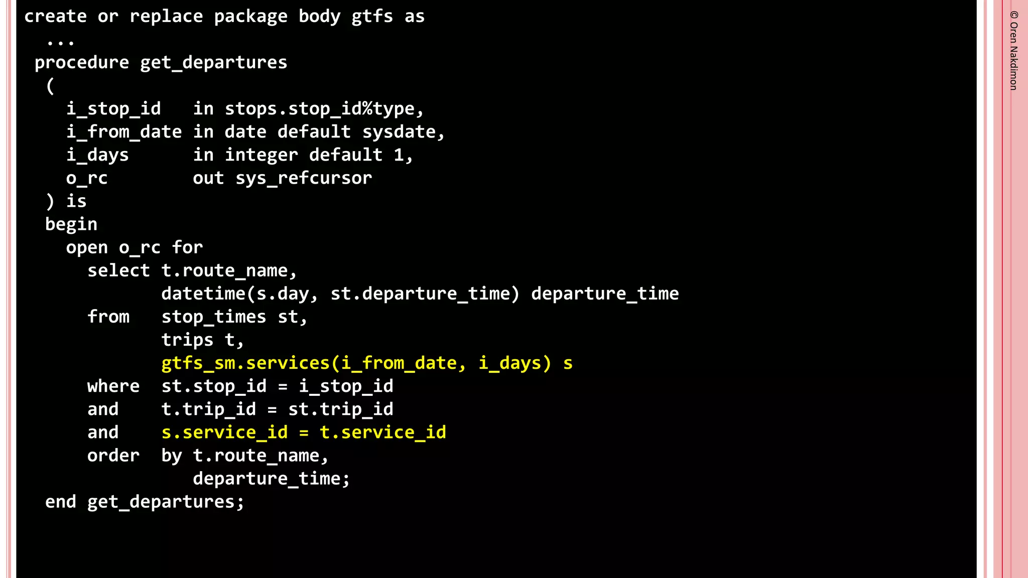 ©
Oren
Nakdimon
©
Oren
Nakdimon
create or replace package body gtfs as
...
procedure get_departures
(
i_stop_id in stops.stop_id%type,
i_from_date in date default sysdate,
i_days in integer default 1,
o_rc out sys_refcursor
) is
begin
open o_rc for
select t.route_name,
datetime(s.day, st.departure_time) departure_time
from stop_times st,
trips t,
gtfs_sm.services(i_from_date, i_days) s
where st.stop_id = i_stop_id
and t.trip_id = st.trip_id
and s.service_id = t.service_id
order by t.route_name,
departure_time;
end get_departures;
 
