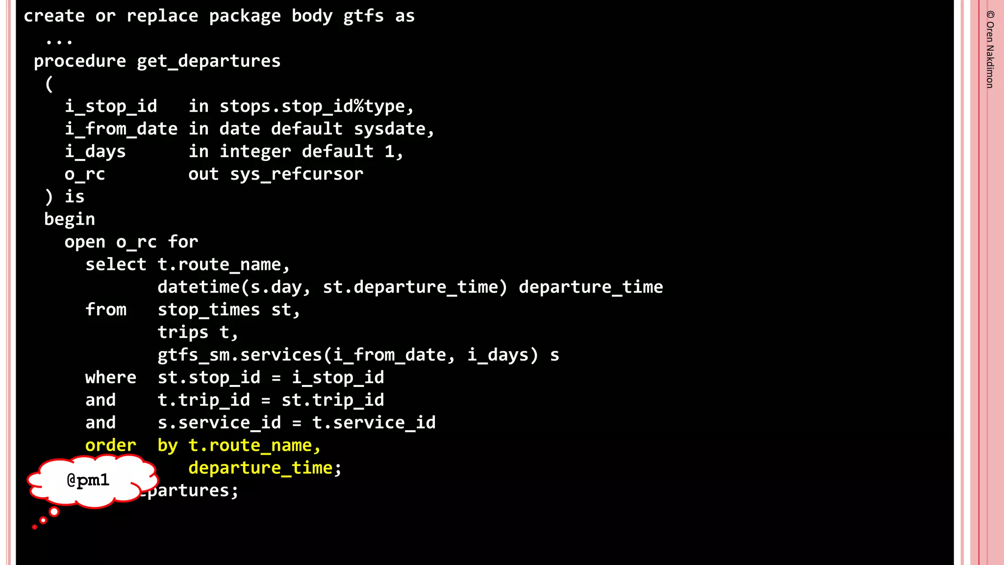 ©
Oren
Nakdimon
©
Oren
Nakdimon
create or replace package body gtfs as
...
procedure get_departures
(
i_stop_id in stops.stop_id%type,
i_from_date in date default sysdate,
i_days in integer default 1,
o_rc out sys_refcursor
) is
begin
open o_rc for
select t.route_name,
datetime(s.day, st.departure_time) departure_time
from stop_times st,
trips t,
gtfs_sm.services(i_from_date, i_days) s
where st.stop_id = i_stop_id
and t.trip_id = st.trip_id
and s.service_id = t.service_id
order by t.route_name,
departure_time;
end get_departures;
@pm1
 