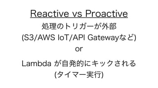 Reactive vs Proactive
処理のトリガーが外部 
(S3/AWS IoT/API Gatewayなど) 
or
Lambda が自発的にキックされる 
(タイマー実行)
 