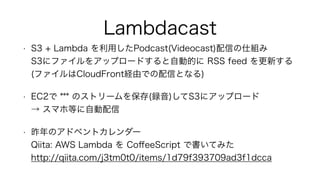 Lambdacast
• S3 + Lambda を利用したPodcast(Videocast)配信の仕組み 
S3にファイルをアップロードすると自動的に RSS feed を更新する 
(ファイルはCloudFront経由での配信となる)
• EC2で *** のストリームを保存(録音)してS3にアップロード 
→ スマホ等に自動配信
• 昨年のアドベントカレンダー 
Qiita: AWS Lambda を CoﬀeeScript で書いてみた 
http://qiita.com/j3tm0t0/items/1d79f393709ad3f1dcca
 