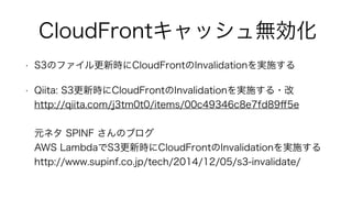 CloudFrontキャッシュ無効化
• S3のファイル更新時にCloudFrontのInvalidationを実施する
• Qiita: S3更新時にCloudFrontのInvalidationを実施する・改 
http://qiita.com/j3tm0t0/items/00c49346c8e7fd89ﬀ5e 
 
元ネタ SPINF さんのブログ 
AWS LambdaでS3更新時にCloudFrontのInvalidationを実施する 
http://www.supinf.co.jp/tech/2014/12/05/s3-invalidate/
 