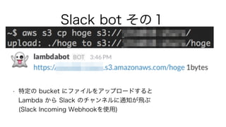 Slack bot その１
• 特定の bucket にファイルをアップロードすると 
Lambda から Slack のチャンネルに通知が飛ぶ 
(Slack Incoming Webhookを使用)
 