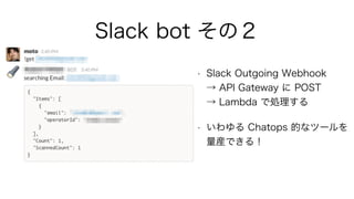 Slack bot その２
• Slack Outgoing Webhook 
→ API Gateway に POST 
→ Lambda で処理する
• いわゆる Chatops 的なツールを
量産できる！
 
