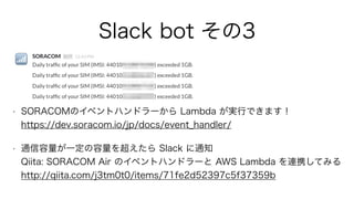 Slack bot その3
• SORACOMのイベントハンドラーから Lambda が実行できます！ 
https://dev.soracom.io/jp/docs/event_handler/
• 通信容量が一定の容量を超えたら Slack に通知 
Qiita: SORACOM Air のイベントハンドラーと AWS Lambda を連携してみる 
http://qiita.com/j3tm0t0/items/71fe2d52397c5f37359b
 