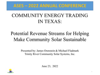 COMMUNITY ENERGY TRADING
IN TEXAS:
Potential Revenue Streams for Helping
Make Community Solar Sustainable
Presented by: James Orenstein & Michael Fladmark
Trinity River Community Solar Systems, Inc.
ASES – 2022 ANNUAL CONFERENCE
1
June 23, 2022
 