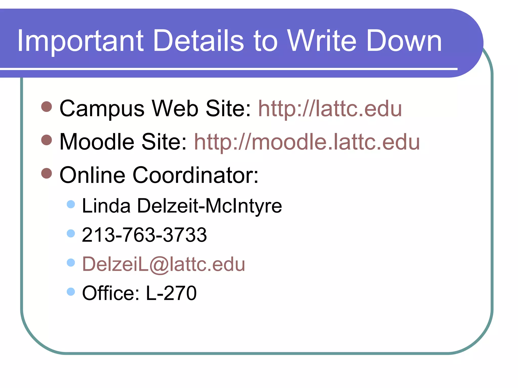 Important Details to Write Down Campus Web Site:  http://lattc.edu Moodle Site:  http://moodle.lattc.edu Online Coordinator: Linda Delzeit-McIntyre 213-763-3733 [email_address] Office: L-270 