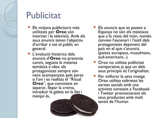 Publicitat
 Els mitjans publicitaris més
utilitzats per Oreo són
internet i la televisió. Amb els
seus anuncis tenen l’objectiu
d’arribar a tot el públic en
general.
 L’evolució històrica dels
anuncis d’Oreo no presenta
canvis, segueix la mateixa
temàtica e idea: els
protagonistes sempre són
nens acompanyats pels pares
o l’avi i es realitza el “Ritual
Oreo”, que consisteix en
separar, llepar la crema,
introduir la galeta en la llet i
menjar-la.
 Els anuncis que es passen a
Espanya no són els mateixos
que a la resta del món, només
canvien l’escenari i l’estil dels
protagonistes depenent del
país en el que s’anuncia
(països europeus, musulmans,
sud-americans...)
 Oreo no utilitza publicitat
comparativa ja que un dels
seus principis és l’originalitat.
 Per millorar la seva imatge
Oreo utilitza sobretot les
xarxes socials amb una
activitat constant a Facebook
i Twitter promocionant els
seus productes amb molt
sentit de l’humor.
 