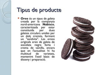 Tipus de producteTipus de producte
 Oreo és un tipus de galeta
creada per la companyia
nord-americana Nabisco,
caracteritzada per estar
constituïda per dues
galetes circulars unides per
un dolç cremós, formant
un "sandvitx". Les oreos
originals eren de galeta de
xocolata negra forta i
crema de vainilla, encara
que en l'actualitat hi ha
multitud de varietats,
mantenint l'estil bàsic de
disseny i preparació.
 