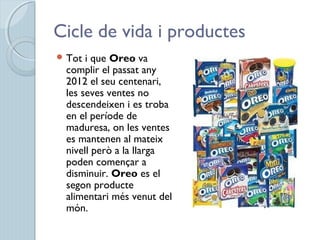 Cicle de vida i productes
 Tot i que Oreo va
complir el passat any
2012 el seu centenari,
les seves ventes no
descendeixen i es troba
en el període de
maduresa, on les ventes
es mantenen al mateix
nivell però a la llarga
poden començar a
disminuir. Oreo es el
segon producte
alimentari més venut del
món.
 