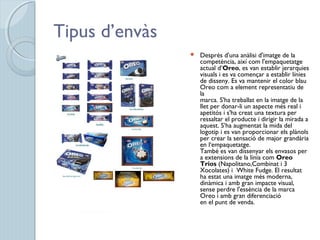 Tipus d’envàs
 Després d'una anàlisi d'imatge de la
competència, així com l'empaquetatge
actual d’Oreo, es van establir jerarquies
visuals i es va començar a establir línies
de disseny. Es va mantenir el color blau
Oreo com a element representatiu de
la
marca. S'ha treballat en la imatge de la
llet per donar-li un aspecte més real i
apetitós i s'ha creat una textura per
ressaltar el producte i dirigir la mirada a
aquest. S’ha augmentat la mida del
logotip i es van proporcionar els plànols
per crear la sensació de major grandària
en l‘empaquetatge.
També es van dissenyar els envasos per
a extensions de la línia com Oreo
Trios (Napolitano,Combinat i 3
Xocolates) i White Fudge. El resultat
ha estat una imatge més moderna,
dinàmica i amb gran impacte visual,
sense perdre l'essència de la marca
Oreo i amb gran diferenciació
en el punt de venda.
 