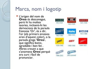 Marca, nom i logotip
 L'origen del nom de
Oreo és desconegut,
però hi ha moltes
teories, incloent-hi les
derivacions de la paraula
francesa 'Or', és a dir,
l'or (els primers envasos
eren d’aquest color), o la
paraula grega 'Oreo',
que significa bonic,
agradable i ben fet .
Altres creuen a que
s’anomena Oreo perquè
era curt i fàcil de
pronunciar.
 