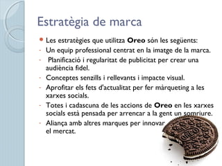 Estratègia de marca
 Les estratègies que utilitza Oreo són les següents:
- Un equip professional centrat en la imatge de la marca.
- Planificació i regularitat de publicitat per crear una
audiència fidel.
- Conceptes senzills i rellevants i impacte visual.
- Aprofitar els fets d'actualitat per fer màrqueting a les
xarxes socials.
- Totes i cadascuna de les accions de Oreo en les xarxes
socials està pensada per arrencar a la gent un somriure.
- Aliança amb altres marques per innovar
el mercat.   
 