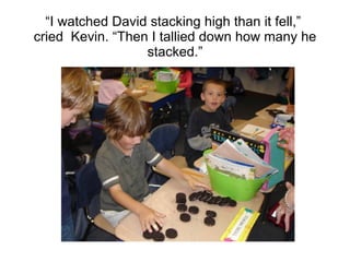 “ I watched David stacking high than it fell,”  cried  Kevin. “Then I tallied down how many he stacked.” 