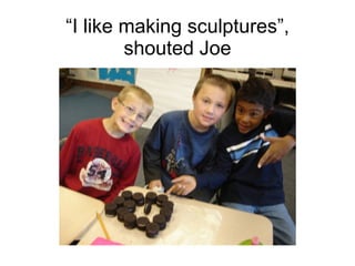 “ I like making sculptures”, shouted Joe 