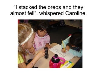 “ I stacked the oreos and they almost fell”, whispered Caroline. 