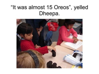 “ It was almost 15 Oreos”, yelled Dheepa. 