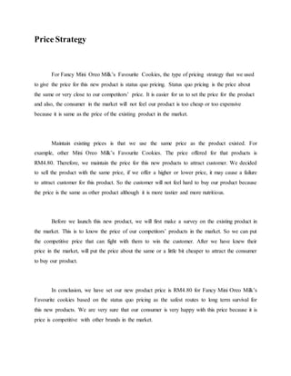 Price Strategy
For Fancy Mini Oreo Milk’s Favourite Cookies, the type of pricing strategy that we used
to give the price for this new product is status quo pricing. Status quo pricing is the price about
the same or very close to our competitors’ price. It is easier for us to set the price for the product
and also, the consumer in the market will not feel our product is too cheap or too expensive
because it is same as the price of the existing product in the market.
Maintain existing prices is that we use the same price as the product existed. For
example, other Mini Oreo Milk’s Favourite Cookies. The price offered for that products is
RM4.80. Therefore, we maintain the price for this new products to attract customer. We decided
to sell the product with the same price, if we offer a higher or lower price, it may cause a failure
to attract customer for this product. So the customer will not feel hard to buy our product because
the price is the same as other product although it is more tastier and more nutritious.
Before we launch this new product, we will first make a survey on the existing product in
the market. This is to know the price of our competitors’ products in the market. So we can put
the competitive price that can fight with them to win the customer. After we have knew their
price in the market, will put the price about the same or a little bit cheaper to attract the consumer
to buy our product.
In conclusion, we have set our new product price is RM4.80 for Fancy Mini Oreo Milk’s
Favourite cookies based on the status quo pricing as the safest routes to long term survival for
this new products. We are very sure that our consumer is very happy with this price because it is
price is competitive with other brands in the market.
 