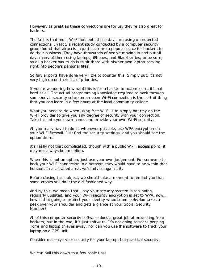 - 10 -
However, as great as these connections are for us, they’re also great for
hackers.
The fact is that most Wi-Fi hotspots these days are using unprotected
connections. In fact, a recent study conducted by a computer security
group found that airports in particular are a popular place for hackers to
do their business. They have thousands of people moving in and out all
day, many of them using laptops, iPhones, and Blackberries, to be sure,
so all a hacker has to do is to sit there with his/her own laptop hacking
right into people’s personal files.
So far, airports have done very little to counter this. Simply put, it’s not
very high up on their list of priorities.
If you’re wondering how hard this is for a hacker to accomplish… it’s not
hard at all. The actual programming knowledge required to hack through
somebody’s security setup on an open Wi-Fi connection is the sort of thing
that you can learn in a few hours at the local community college.
What you need to do when using free Wi-Fi is to simply not rely on the
Wi-Fi provider to give you any degree of security with your connection.
Take this into your own hands and provide your own Wi-Fi security.
All you really have to do is, whenever possible, use WPA encryption on
your Wi-Fi firewall. Just find the security settings, and you should see the
option there.
It’s really not that complicated, though with a public Wi-Fi access point, it
may not always be an option.
When this is not an option, just use your own judgement. For someone to
hack your Wi-Fi connection in a hotspot, they would have to be within that
hotspot. In a crowded area, we’d advise against it.
Before closing this subject, we should take a moment to remind you that
some crooks still do it the old-fashioned way.
And by this, we mean that… say your security system is top-notch,
regularly updated, and your Wi-Fi security encryption is set to WPA, now…
how is that going to protect your identity when some looky-loo takes a
peek over your shoulder and gets a glance at your Social Security
Number?
All of this computer security software does a great job at protecting from
hackers, but in the end, it’s just software. It’s not going to scare peeping
Toms and laptop thieves away, nor can you use the software to track your
laptop on a GPS unit.
Consider not only cyber security for your laptop, but practical security.
We can boil this down to a few basic tips:
 
