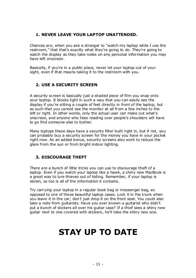 - 11 -
1. NEVER LEAVE YOUR LAPTOP UNATTENDED.
Chances are, when you ask a stranger to “watch my laptop while I use the
restroom,” that that’s exactly what they’re going to do. They’re going to
watch the display as they take notes on any personal information you may
have left onscreen.
Basically, if you’re in a public place, never let your laptop out of your
sight, even if that means taking it to the restroom with you.
2. USE A SECURITY SCREEN
A security screen is basically just a shaded piece of film you snap onto
your laptop. It blocks light in such a way that you can easily see the
display if you’re sitting a couple of feet directly in front of the laptop, but
as such that you cannot see the monitor at all from a few inches to the
left or right. In other words, only the actual user can make out what’s
onscreen, and anyone who likes reading over people’s shoulders will have
to go find someone else to bother.
Many laptops these days have a security filter built right in, but if not, you
can probably buy a security screen for the money you have in your pocket
right now. As an added bonus, security screens also work to reduce the
glare from the sun or from bright indoor lighting.
3. DISCOURAGE THEFT
There are a bunch of little tricks you can use to discourage theft of a
laptop. Even if you watch your laptop like a hawk, a shiny new MacBook is
a great way to lure thieves out of hiding. Remember, if your laptop is
stolen, so too is all of the information it contains.
Try carrying your laptop in a regular book bag or messenger bag, as
opposed to one of those beautiful laptop cases. Lock it in the trunk when
you leave it in the car; don’t just drop it on the front seat. You could also
take a note from guitarists. Have you ever known a guitarist who didn’t
put a bunch of stickers all over his guitar case? If a thief sees a shiny new
guitar next to one covered with stickers, he’ll take the shiny new one.
STAY UP TO DATE
 