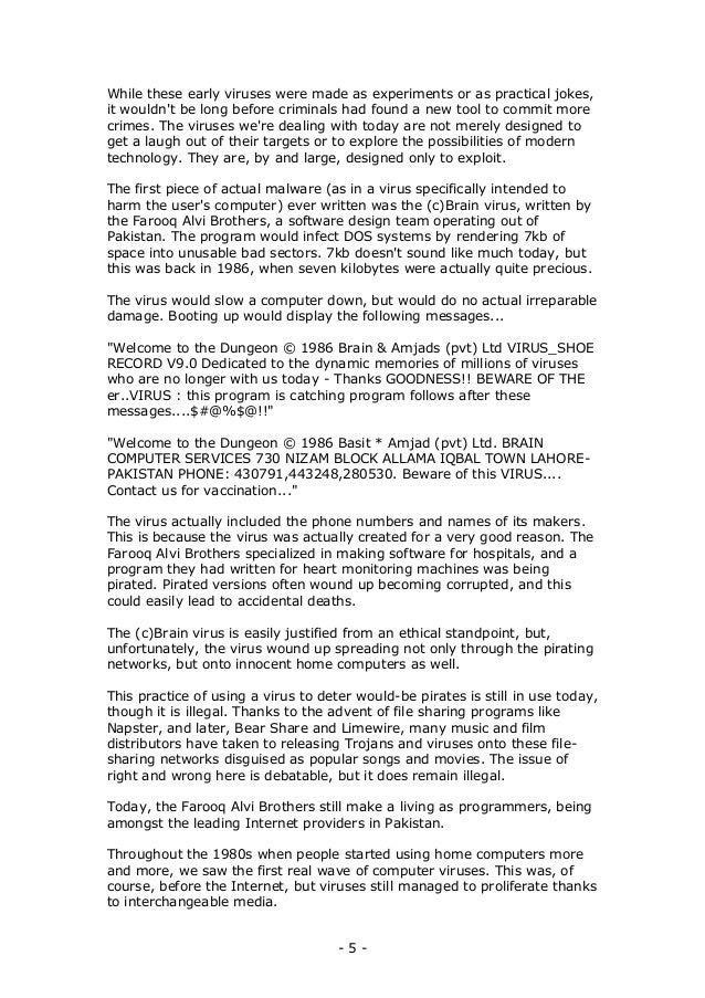 - 5 -
While these early viruses were made as experiments or as practical jokes,
it wouldn't be long before criminals had found a new tool to commit more
crimes. The viruses we're dealing with today are not merely designed to
get a laugh out of their targets or to explore the possibilities of modern
technology. They are, by and large, designed only to exploit.
The first piece of actual malware (as in a virus specifically intended to
harm the user's computer) ever written was the (c)Brain virus, written by
the Farooq Alvi Brothers, a software design team operating out of
Pakistan. The program would infect DOS systems by rendering 7kb of
space into unusable bad sectors. 7kb doesn't sound like much today, but
this was back in 1986, when seven kilobytes were actually quite precious.
The virus would slow a computer down, but would do no actual irreparable
damage. Booting up would display the following messages...
"Welcome to the Dungeon © 1986 Brain & Amjads (pvt) Ltd VIRUS_SHOE
RECORD V9.0 Dedicated to the dynamic memories of millions of viruses
who are no longer with us today - Thanks GOODNESS!! BEWARE OF THE
er..VIRUS : this program is catching program follows after these
messages....$#@%$@!!"
"Welcome to the Dungeon © 1986 Basit * Amjad (pvt) Ltd. BRAIN
COMPUTER SERVICES 730 NIZAM BLOCK ALLAMA IQBAL TOWN LAHORE-
PAKISTAN PHONE: 430791,443248,280530. Beware of this VIRUS....
Contact us for vaccination..."
The virus actually included the phone numbers and names of its makers.
This is because the virus was actually created for a very good reason. The
Farooq Alvi Brothers specialized in making software for hospitals, and a
program they had written for heart monitoring machines was being
pirated. Pirated versions often wound up becoming corrupted, and this
could easily lead to accidental deaths.
The (c)Brain virus is easily justified from an ethical standpoint, but,
unfortunately, the virus wound up spreading not only through the pirating
networks, but onto innocent home computers as well.
This practice of using a virus to deter would-be pirates is still in use today,
though it is illegal. Thanks to the advent of file sharing programs like
Napster, and later, Bear Share and Limewire, many music and film
distributors have taken to releasing Trojans and viruses onto these file-
sharing networks disguised as popular songs and movies. The issue of
right and wrong here is debatable, but it does remain illegal.
Today, the Farooq Alvi Brothers still make a living as programmers, being
amongst the leading Internet providers in Pakistan.
Throughout the 1980s when people started using home computers more
and more, we saw the first real wave of computer viruses. This was, of
course, before the Internet, but viruses still managed to proliferate thanks
to interchangeable media.
 