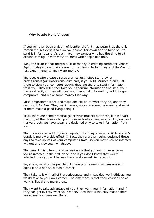 - 7 -
Why People Make Viruses
If you've never been a victim of identity theft, it may seem that the only
reason viruses exist is to slow your computer down and to force you to
send it in for repairs. As such, you may wonder who has the time to sit
around coming up with ways to mess with people like that.
Well, the truth is that there's a lot of money in creating computer viruses.
Again, today's virus makers are not just trying to be funny and they're not
just experimenting. They want money.
The people who create viruses are not just hobbyists; they're
professionals (or professional criminals, if you will). Viruses aren't just
there to slow your computer down; they are there to steal information
from you. They will either take your financial information and steal your
money directly or they will steal your personal information, sell it to spam
companies, and make some money that way.
Virus programmers are dedicated and skilled at what they do, and they
don't do it for free. They want money, yours or someone else's, and most
of them make a good living doing it.
True, there are some practical-joker virus makers out there, but the vast
majority of the thousands upon thousands of viruses, worms, Trojans, and
malware bots we have today are designed only to take information from
you.
That viruses are bad for your computer, that they slow your PC to a snail's
crawl, is merely a side effect. In fact, they are even being designed these
days to take up less of your computer's RAM, so you may even be infected
without any slowdown whatsoever.
The benefit this offers the virus makers is that you might never know
you're infected in the first place, and if you don't know that you're
infected, then you will be less likely to do something about it.
So, again, most of the people out there programming viruses are not
doing it as a hobby, but as a career.
They take to it with all of the seriousness and misguided work ethic as you
would take to your own career. The difference is that their chosen line of
work is illegal and malevolent.
They want to take advantage of you, they want your information, and if
they can get it, they want your money, and that is the only reason there
are so many viruses out there.
 