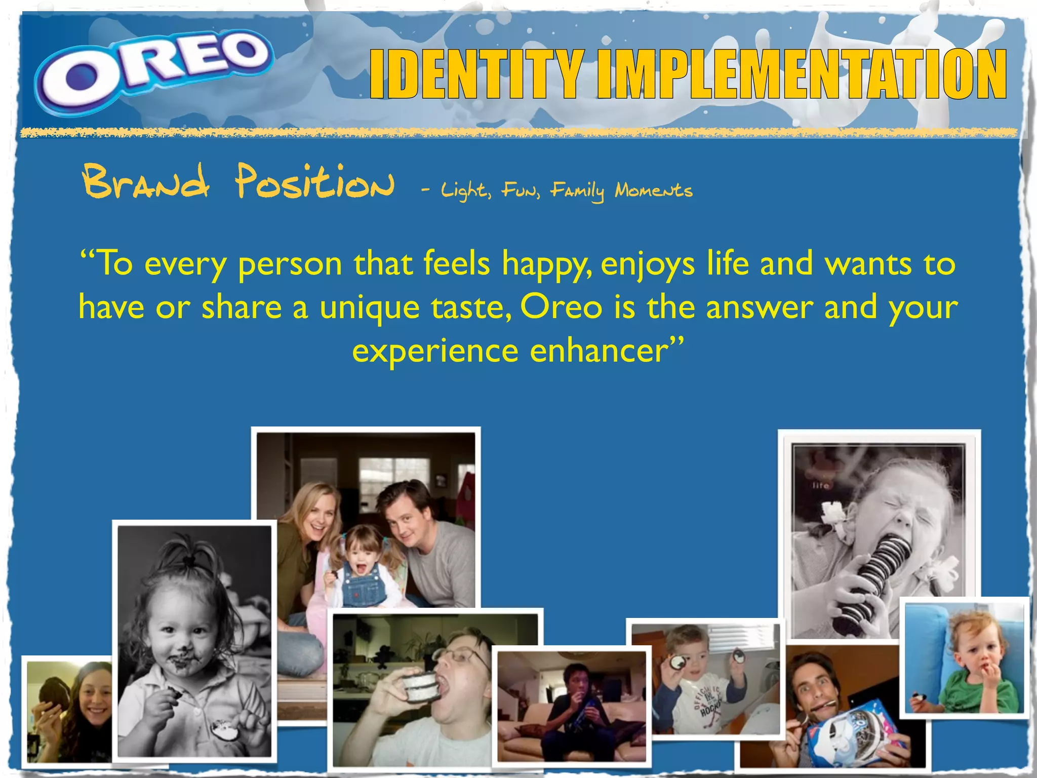 IDENTITY IMPLEMENTATION
Brand Position        - Light, Fun, Family Moments



“To every person that feels happy, enjoys life and wants to
have or share a unique taste, Oreo is the answer and your
                  experience enhancer”
 