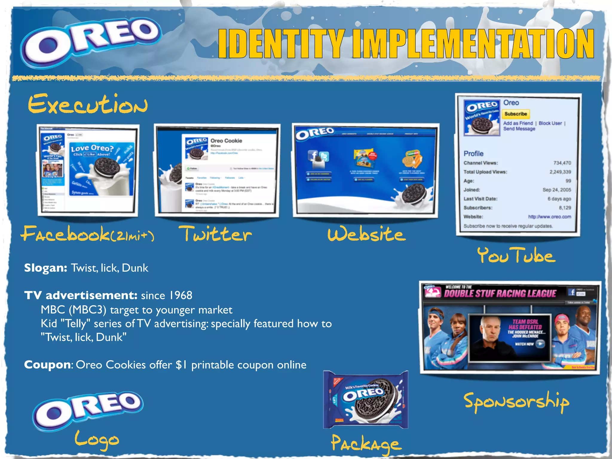 IDENTITY IMPLEMENTATION
Execution




Facebook(21mi+)                 Twitter                         Website
                                                                           YouTube
Slogan: Twist, lick, Dunk

TV advertisement: since 1968
  MBC (MBC3) target to younger market
  Kid "Telly" series of TV advertising: specially featured how to
  "Twist, lick, Dunk"

Coupon: Oreo Cookies offer $1 printable coupon online


                                                                          Sponsorship
          Logo                                                  Package
 
