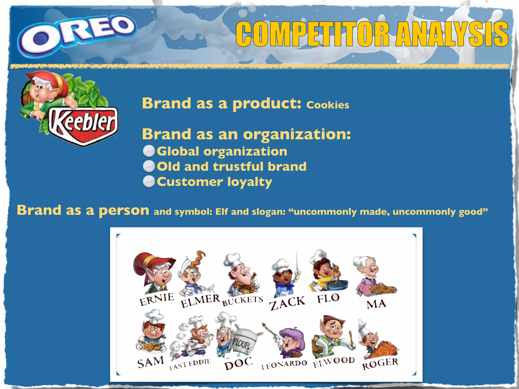 COMPETITOR ANALYSIS

                     Brand as a product: Cookies
                     Brand as an organization:
                       Global organization
                       Old and trustful brand
                       Customer loyalty

Brand as a person and symbol: Elf and slogan: “uncommonly made, uncommonly good”
 