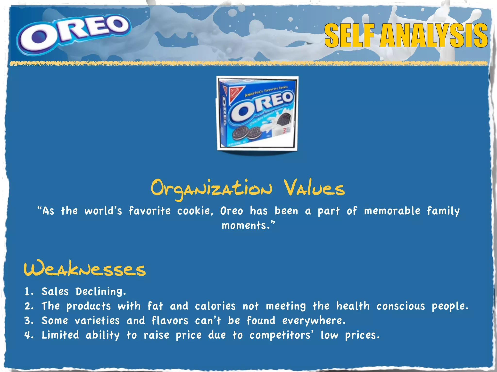 SELF ANALYSIS



                      Organization Values
  “As the world’s favorite cookie, Oreo has been a part of memorable family
                                   moments.”


Weaknesses
1.	

Sales Declining.
2.	

The products with fat and calories not meeting the health conscious people.
3. Some varieties and flavors can’t be found everywhere.
4. Limited ability to raise price due to competitors’ low prices.
 