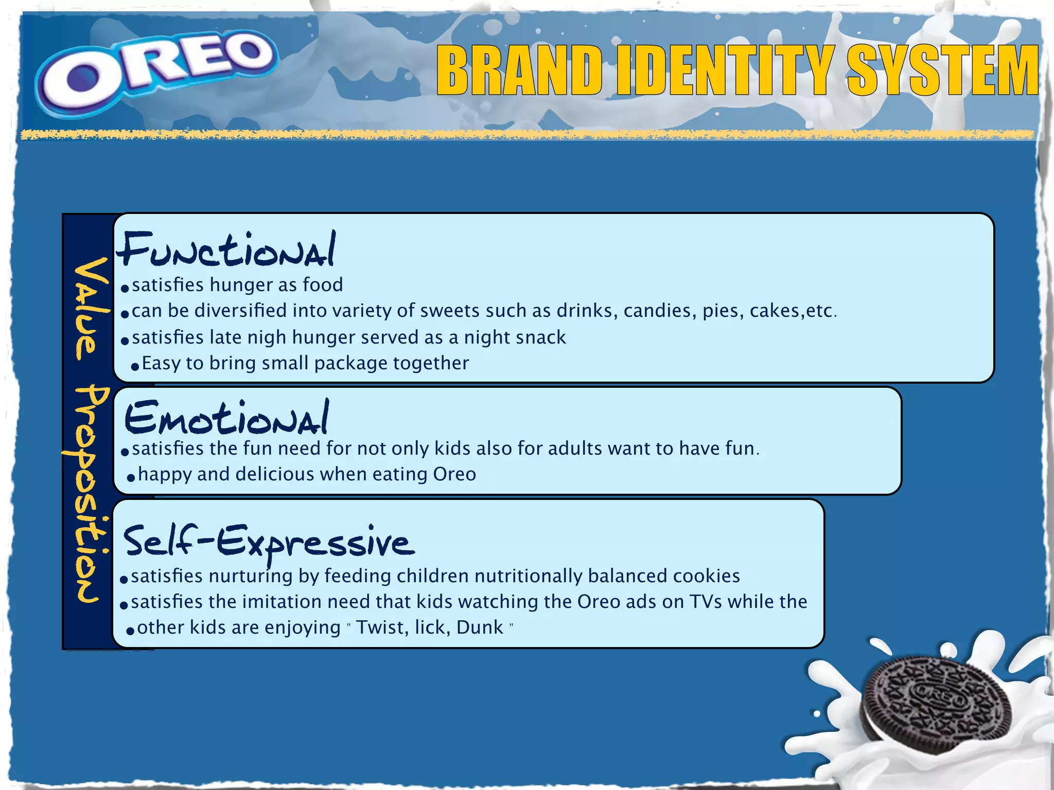 BRAND IDENTITY SYSTEM

                    Functional
Value Proposition




                    •satisﬁes hunger as food
                    •can be diversiﬁed into variety of sweets such as drinks, candies, pies, cakes,etc.
                    •satisﬁes late nigh hunger served as a night snack
                     •Easy to bring small package together

                    Emotional
                    •satisﬁes the fun need for not only kids also for adults want to have fun.
                    •happy and delicious when eating Oreo

                    Self-Expressive
                    •satisﬁes nurturing by feeding children nutritionally balanced cookies
                    •satisﬁes the imitation need that kids watching the Oreo ads on TVs while the
                    •other kids are enjoying " Twist, lick, Dunk "
 