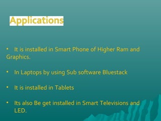 • It is installed in Smart Phone of Higher Ram and
Graphics.
• In Laptops by using Sub software Bluestack
• It is installed in Tablets
• Its also Be get installed in Smart Televisions and
LED.
 