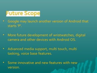 • Google may launch another version of Android that
starts 'P'.
• More future development of wristwatches, digital
camera and other devices with Android OS.
• Advanced media support, multi touch, multi
tasking, voice base features.
• Some innovative and new features with new
version.
 