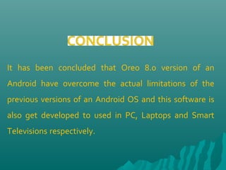 It has been concluded that Oreo 8.0 version of an
Android have overcome the actual limitations of the
previous versions of an Android OS and this software is
also get developed to used in PC, Laptops and Smart
Televisions respectively.
 