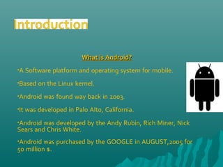 What is Android?What is Android?
•A Software platform and operating system for mobile.
•Based on the Linux kernel.
•Android was found way back in 2003.
•It was developed in Palo Alto, California.
•Android was developed by the Andy Rubin, Rich Miner, Nick
Sears and Chris White.
•Android was purchased by the GOOGLE in AUGUST,2005 for
50 million $.
 