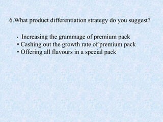 6.What product differentiation strategy do you suggest?
• Increasing the grammage of premium pack
• Cashing out the growth rate of premium pack
• Offering all flavours in a special pack
 