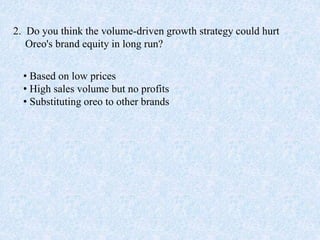 2. Do you think the volume-driven growth strategy could hurt
Oreo's brand equity in long run?
• Based on low prices
• High sales volume but no profits
• Substituting oreo to other brands
 